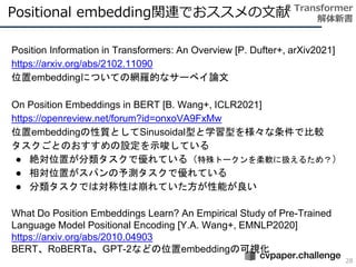Positional embedding関連でおススメの文献
28
2 Transformer
解体新書
Position Information in Transformers: An Overview [P. Dufter+, arXiv2021]
https://arxiv.org/abs/2102.11090
位置embeddingについての網羅的なサーベイ論文
On Position Embeddings in BERT [B. Wang+, ICLR2021]
https://openreview.net/forum?id=onxoVA9FxMw
位置embeddingの性質としてSinusoidal型と学習型を様々な条件で比較
タスクごとのおすすめの設定を示唆している
● 絶対位置が分類タスクで優れている（特殊トークンを柔軟に扱えるため？）
● 相対位置がスパンの予測タスクで優れている
● 分類タスクでは対称性は崩れていた方が性能が良い
What Do Position Embeddings Learn? An Empirical Study of Pre-Trained
Language Model Positional Encoding [Y.A. Wang+, EMNLP2020]
https://arxiv.org/abs/2010.04903
BERT、RoBERTa、GPT-2などの位置embeddingの可視化
 
