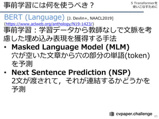 事前学習には何を使うべき？
85
BERT (Language) [J. Devlin+, NAACL2019]
(https://www.aclweb.org/anthology/N19-1423/)
事前学習：学習データから教師なしで文脈を考
慮した埋め込み表現を獲得する手法
• Masked Language Model (MLM)
穴が空いた文章から穴の部分の単語(token)
を予測
• Next Sentence Prediction (NSP)
2文が渡されて，それが連結するかどうかを
予測
5 Transformerを
使いこなすために
 