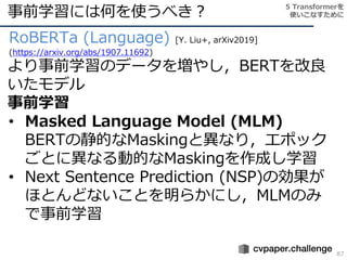 事前学習には何を使うべき？
87
RoBERTa (Language) [Y. Liu+, arXiv2019]
(https://arxiv.org/abs/1907.11692)
より事前学習のデータを増やし，BERTを改良
いたモデル
事前学習
• Masked Language Model (MLM)
BERTの静的なMaskingと異なり，エポック
ごとに異なる動的なMaskingを作成し学習
• Next Sentence Prediction (NSP)の効果が
ほとんどないことを明らかにし，MLMのみ
で事前学習
5 Transformerを
使いこなすために
 