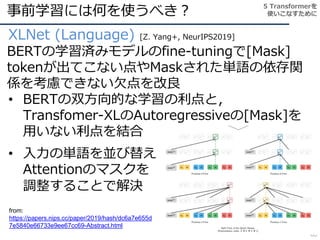 事前学習には何を使うべき？
88
XLNet (Language) [Z. Yang+, NeurIPS2019]
BERTの学習済みモデルのfine-tuningで[Mask]
tokenが出てこない点やMaskされた単語の依存関
係を考慮できない欠点を改良
• BERTの双方向的な学習の利点と，
Transfomer-XLのAutoregressiveの[Mask]を
用いない利点を結合
5 Transformerを
使いこなすために
• 入力の単語を並び替え
Attentionのマスクを
調整することで解決
from:
https://papers.nips.cc/paper/2019/hash/dc6a7e655d
7e5840e66733e9ee67cc69-Abstract.html
 