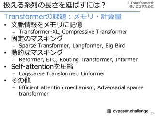 扱える系列の長さを延ばすには？
97
Transformerの課題：メモリ・計算量
• 文脈情報をメモリに記憶
– Transformer-XL, Compressive Transformer
• 固定のマスキング
– Sparse Transformer, Longformer, Big Bird
• 動的なマスキング
– Reformer, ETC, Routing Transformer, Informer
• Self-attentionを圧縮
– Logsparse Transformer, Linformer
• その他
– Efficient attention mechanism, Adversarial sparse
transformer
5 Transformerを
使いこなすために
 