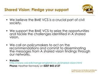 We believe the BME VCS is a crucial part of civil society.  We support the BME VCS to seize the opportunities and tackle the challenges identified in A shared vision.  We call on policymakers to act on the recommendations and commit to disseminating the messages from A shared vision findings through our networks. Website :  http://www.voice4change-england.co.uk/shared-vision.html   Phone:  Heather Kennedy on  0207 843 6137   Shared Vision: Pledge your support A national voice for the Black and Minority Ethnic voluntary and community sector 