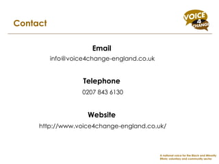 Contact Email [email_address] Telephone 0207 843 6130 Website http://www.voice4change-england.co.uk/ A national voice for the Black and Minority Ethnic voluntary and community sector 