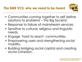 Communities coming together to self define solutions to problems – the Big Society! Response to failure of mainstream services. Sensitive to cultural, religious and linguistic needs. Engage ‘hard to reach’ communities. Empowering users and strengthening social mobility. Building bridging social capital and creating social cohesion. The BME VCS: why we need to be heard A national voice for the Black and Minority Ethnic voluntary and community sector 