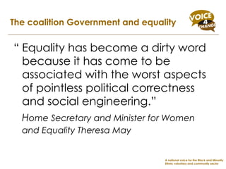 “ Equality has become a dirty word because it has come to be associated with the worst aspects of pointless political correctness and social engineering.”  H ome Secretary and Minister for Women and Equality Theresa May   The coalition Government and equality A national voice for the Black and Minority Ethnic voluntary and community sector 