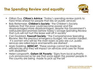Gillian Guy,  Citizen’s Advice : ‘Today’s spending review points to hard times ahead for people that rely on public services’  Bob Reitemeier,  Children’s Society : ‘the Children’s Society believes that the poor could become poorer and the disadvantaged more disadvantaged, despite the Government’s well-publicised promises before today’s savage Spending Review that cuts will not hurt the lease well off in society’  Ceri Goddard,  Fawcett Society : “the Comprehensive Spending Review, like the previous emergency budget, hits women hardest.  It is women who will be the main losers as jobs are cut, public services are rolled back and benefits are slashed’.  Mark Goldring,  MENCAP : ‘These savings cannot be made by efficiencies and they will impact on services and care for those with disabilities”  Helen Longworth,  Oxfam UK Poverty : ‘Signs from local authority cuts announced so far are that once again the poorest people in the country are being  made to pick up the bill’ The Spending Review and equality A national voice for the Black and Minority Ethnic voluntary and community sector 