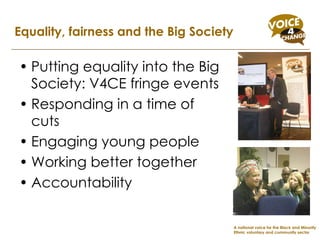 Putting equality into the Big Society: V4CE fringe events Responding in a time of cuts Engaging young people Working better together Accountability Equality, fairness and the Big Society A national voice for the Black and Minority Ethnic voluntary and community sector 