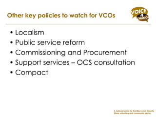 Localism Public service reform Commissioning and Procurement Support services – OCS consultation Compact Other key policies to watch for VCOs A national voice for the Black and Minority Ethnic voluntary and community sector 