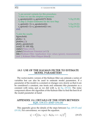 % are several variants for this procedure;
% here we use the simplest expression
s_aposteriori(i)¼s_apriori(i)*(1-K(i)); % Eq (19.20)
% step 2: Project Estimates for the next Step
x_apriori(iþ 1)¼x_aposteriori(i); % Eq (19.21)
s_apriori(iþ 1)¼s_aposteriori(i)þ sw; % Eq (19.22)
end;
% plot the results
figure;hold;
plot(z,'r.');
plot(tru,'g');
plot(x_aposteriori)
axis([1 N -100 10]);
xlabel ('Time (AU)')
ylabel ('Membrane Potential (mV)')
title ('Kalman Filter Application: true values (green); measurements
(red .); Kalman Filter Output (blue)')
19.5 USE OF THE KALMAN FILTER TO ESTIMATE
MODEL PARAMETERS
The vector-matrix version of the Kalman filter can estimate a series of
variables but can also be used to estimate model parameters. If a
parameter of the model is a constant or changes very slowly so that it can
be considered a constant, one treats and estimates this parameter as a
constant with noise, just as we did with xk in Eq. (19.12). The noise
component allows the algorithm of the Kalman filter to find the best fit of
the model parameter at hand.
APPENDIX 19.1 DETAILS OF THE STEPS BETWEEN
EQS. (19.17) AND (19.18)
This appendix gives the details of the steps between Eqs. (19.17) and
(19.18). For convenience, we repeat the equation.
sþ
k ¼ E
h""
xk $ x$
k
#
$ Kk
"
xk þ v $ x$
k
##2
i
(19.17)
19. KALMAN FILTER
372
 