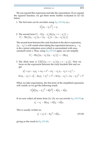 We can expand this expression and take the expectations. If we expand
the squared function, we get three terms further evaluated in (1)e(3)
below.
1. The first term can be rewritten using Eq. (19.14), i.e.,:
E
h"
xk $ x$
k
#2
i
¼ s$
k
2. The second term E
&
$ 2
"
xk $ x$
k
#
Kk
"
xk þ v $ x$
k
#'
¼
E
&
$ 2Kk
("
xk $ x$
k
#
xk þ
"
xk $ x$
k
#
v $
"
xk $ x$
k
#
x$
k
)'
The second term between the curly brackets in the above expression,
"
xk $ x$
k
#
v will vanish when taking the expectation because xk $ x$
k
is the a priori estimation error which is uncorrelated with mea-
surement noise v. Thus, using Eq. (19.14) again, we can simplify
E
&
$ 2Kk
("
xk $ x$
k
#"
xk $ x$
k
#)'
¼ $ 2Kks$
k
3. The third term is E
&
K2
k
("
xk þ v $ x$
k
#"
xk þ v $ x$
k
#)'
. First we
focus on the expression between the curly brackets first and we
get
x2
k þ xkv $ xkx$
k þ vxk þ v2
$ vx$
k $ x$
k xk $ x$
k v þ x$ 2
k ¼
2v
"
xk $ x$
k
#
þ x2
k $ 2xkx$
k þ x$ 2
k þ v2
¼ 2v
"
xk $ x$
k
#
þ
"
xk $ x$
k
#2
þ v2
When we take expectations, the first term of the simplified expression
will vanish, so we get the following result:
E
h
K2
k
"
xk $ x$
k
#2
þ K2
kv2
i
¼ K2
ks$
k þ K2
ksv
If we now collect all terms from (1)e(3), we can rewrite Eq. (19.17) as
sþ
k ¼ s$
k $ 2Kks$
k þ K2
k s$
k þ K2
ksv
This is usually written as:
sþ
k ¼ s$
k ð1 $ KkÞ2
þ K2
ksv; (19.18)
giving us the result in Eq. (19.18).
APPENDIX 19.1 373
 