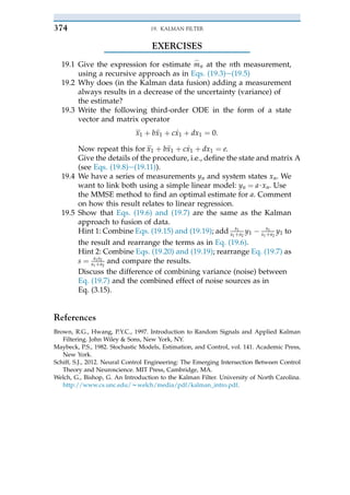 EXERCISES
19.1 Give the expression for estimate m
_
n at the nth measurement,
using a recursive approach as in Eqs. (19.3)e(19.5)
19.2 Why does (in the Kalman data fusion) adding a measurement
always results in a decrease of the uncertainty (variance) of
the estimate?
19.3 Write the following third-order ODE in the form of a state
vector and matrix operator
0
x1 þ b€
x1 þ c _
x1 þ dx1 ¼ 0:
Now repeat this for 0
x1 þ b€
x1 þ c _
x1 þ dx1 ¼ e.
Give the details of the procedure, i.e., define the state and matrix A
(see Eqs. (19.8)e(19.11)).
19.4 We have a series of measurements yn and system states xn. We
want to link both using a simple linear model: yn ¼ a$xn. Use
the MMSE method to find an optimal estimate for a. Comment
on how this result relates to linear regression.
19.5 Show that Eqs. (19.6) and (19.7) are the same as the Kalman
approach to fusion of data.
Hint 1: Combine Eqs. (19.15) and (19.19); add s1
s1þ s2
y1 $ s1
s1þ s2
y1 to
the result and rearrange the terms as in Eq. (19.6).
Hint 2: Combine Eqs. (19.20) and (19.19); rearrange Eq. (19.7) as
s ¼ s1s2
s1þ s2
and compare the results.
Discuss the difference of combining variance (noise) between
Eq. (19.7) and the combined effect of noise sources as in
Eq. (3.15).
References
Brown, R.G., Hwang, P.Y.C., 1997. Introduction to Random Signals and Applied Kalman
Filtering. John Wiley & Sons, New York, NY.
Maybeck, P.S., 1982. Stochastic Models, Estimation, and Control, vol. 141. Academic Press,
New York.
Schiff, S.J., 2012. Neural Control Engineering: The Emerging Intersection Between Control
Theory and Neuroscience. MIT Press, Cambridge, MA.
Welch, G., Bishop, G. An Introduction to the Kalman Filter. University of North Carolina.
http://www.cs.unc.edu/wwelch/media/pdf/kalman_intro.pdf.
19. KALMAN FILTER
374
 