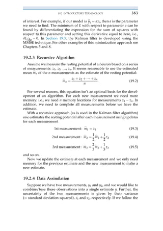 of interest. For example, if our model is b
y i ¼ axi, then a is the parameter
we need to find. The minimum of E with respect to parameter a can be
found by differentiating the expression for the sum of squares with
respect to this parameter and setting this derivative equal to zero, i.e.,
vE=va ¼ 0. In Section 19.3, the Kalman filter is developed using the
MMSE technique. For other examples of this minimization approach see
Chapters 5 and 8.
19.2.3 Recursive Algorithm
Assume we measure the resting potential of a neuron based on a series
of measurements: z1, z2, …, zn. It seems reasonable to use the estimated
mean m
_
n of the n measurements as the estimate of the resting potential:
m
_
n ¼
z1 þ z2 þ / þ zn
n
: (19.2)
For several reasons, this equation isn’t an optimal basis for the devel-
opment of an algorithm. For each new measurement we need more
memory: i.e., we need n memory locations for measurements z1 $ zn. In
addition, we need to complete all measurements before we have the
estimate.
With a recursive approach (as is used in the Kalman filter algorithm)
one estimates the resting potential after each measurement using updates
for each measurement
1st measurement: m
_
1 ¼ z1 (19.3)
2nd measurement: m
_
2 ¼
1
2
m
_
1 þ
1
2
z2 (19.4)
3rd measurement: m
_
3 ¼
2
3
m
_
2 þ
1
3
z3 (19.5)
and so on.
Now we update the estimate at each measurement and we only need
memory for the previous estimate and the new measurement to make a
new estimate.
19.2.4 Data Assimilation
Suppose we have two measurements, y1 and y2, and we would like to
combine/fuse these observations into a single estimate y. Further, the
uncertainty of the two measurements is given by their variance
(¼ standard deviation squared), s1 and s2, respectively. If we follow the
19.2 INTRODUCTORY TERMINOLOGY 363
 