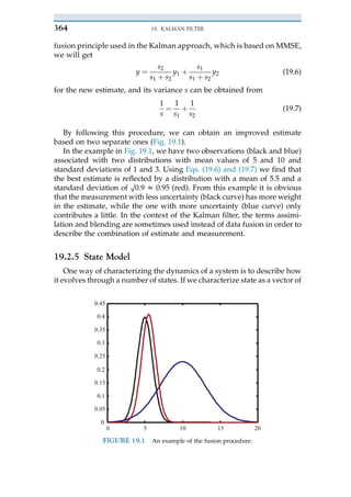 fusion principle used in the Kalman approach, which is based on MMSE,
we will get
y ¼
s2
s1 þ s2
y1 þ
s1
s1 þ s2
y2 (19.6)
for the new estimate, and its variance s can be obtained from
1
s
¼
1
s1
þ
1
s2
(19.7)
By following this procedure, we can obtain an improved estimate
based on two separate ones (Fig. 19.1).
In the example in Fig. 19.1, we have two observations (black and blue)
associated with two distributions with mean values of 5 and 10 and
standard deviations of 1 and 3. Using Eqs. (19.6) and (19.7) we find that
the best estimate is reflected by a distribution with a mean of 5.5 and a
standard deviation of O0.9 z 0.95 (red). From this example it is obvious
that the measurement with less uncertainty (black curve) has more weight
in the estimate, while the one with more uncertainty (blue curve) only
contributes a little. In the context of the Kalman filter, the terms assimi-
lation and blending are sometimes used instead of data fusion in order to
describe the combination of estimate and measurement.
19.2.5 State Model
One way of characterizing the dynamics of a system is to describe how
it evolves through a number of states. If we characterize state as a vector of
0 5 10 15 20
0
0.05
0.1
0.15
0.2
0.25
0.3
0.35
0.4
0.45
FIGURE 19.1 An example of the fusion procedure.
19. KALMAN FILTER
364
 