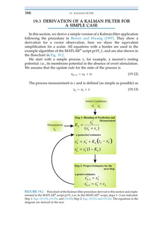 19.3 DERIVATION OF A KALMAN FILTER FOR
A SIMPLE CASE
In this section, we derive a simple version of a Kalman filter application
following the procedure in Brown and Hwang (1997). They show a
derivation for a vector observation, here we show the equivalent
simplification for a scalar. All equations with a border are used in the
example algorithm of the MATLAB!
script pr19_1, and are also shown in
the flowchart in Fig. 19.2.
We start with a simple process x, for example, a neuron’s resting
potential: i.e., its membrane potential in the absence of overt stimulation.
We assume that the update rule for the state of the process is
xkþ 1 ¼ xk þ w (19.12)
The process measurement is z and is defined (as simple as possible) as
zk ¼ xk þ v (19.13)
)
( v
k
k
k
s
s
s
K
k
k
k
k
k
x
z
K
x
x
)
1
( k
k
k K
s
s
k
k x
x 1
w
k
k s
s
s 1
Initial Conditions:
Measurement
k
z
0
s 0
x
Step 1: Blending of Prediction and
Measurement
Step 2: Project Estimates for the
next Step
a posteriori estimates
a priori estimates
FIGURE 19.2 Flowchart of the Kalman filter procedure derived in this section and imple-
mented in the MATLAB!
script pr19_1.m. In this MATLAB!
script, steps 1e2 are indicated.
Step 1: Eqs. (19.19), (19.15), and (19.20); Step 2: Eqs. (19.21) and (19.22). The equations in the
diagram are derived in the text.
19. KALMAN FILTER
366
 