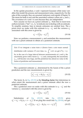 In the update procedure, w and v represent Gaussian white noise vari-
ables that model the process and measurement noise, respectively. For the
sake of this example, they are assumed stationary and ergodic (Chapter 3).
The mean for both is zero and the associated variance values are sw and sv.
The covariance of w and v is zero because they are independent.
Now assume we have an a priori estimate x$
k . Note that in most texts
authors include a “hat”: i.e., b
x $
k to indicate one is dealing with an estimate.
To simplify notation, hats to denote estimates are omitted here. The a
priori error we make with this estimate is xk $ x$
k and the variance s$
k
associated with this error is given by
s$
k ¼ E
h"
xk $ x$
k
#2
i
(19.14)
Now we perform a measurement zk and assimilate this measurement
with our a priori estimate to obtain an a posteriori estimate.
Note: If we integrate a noise term w (drawn from a zero mean normal
distribution with variance s2
) over time, i.e.,
Z t2
t1
w dt, we get s2ðt2 $ t1Þ.
So, in the case of a large interval between measurements at t1 and t2, the
uncertainty grows with a factor ðt2 $ t1Þ and, consequently, the uncertainty
s$
kþ 1 will become very large, and the prediction has almost no value in the
fusion of prediction and measurement.
The a posteriori estimate xþ
k , determined by the fusion of the a priori
prediction and the new measurement, is given by:
xþ
k ¼ x$
k þ Kk
"
zk $ x$
k
#
(19.15)
The factor Kk in Eq. (19.15) is the blending factor that determines to
what extent the measurement and a priori estimate affect the new a
posteriori estimate.
The a posteriori error we make with this estimate is xk $ xþ
k and the
variance sþ
k associated with this error is given by
sþ
k ¼ E
h"
xk $ xþ
k
#2
i
(19.16)
Substitution of Eq. (19.13) into Eq. (19.15) gives
xþ
k ¼ x$
k þ Kk
"
xk þ v $ x$
k
#
. If we plug this result into Eq. (19.16), we get:
sþ
k ¼ E
h""
xk $ x$
k
#
$ Kk
"
xk þ v $ x$
k
##2
i
(19.17)
19.3 DERIVATION OF A KALMAN FILTER FOR A SIMPLE CASE 367
 