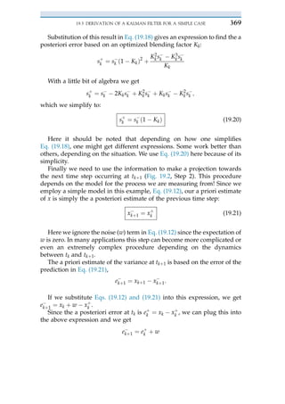 Substitution of this result in Eq. (19.18) gives an expression to find the a
posteriori error based on an optimized blending factor Kk:
sþ
k ¼ s$
k ð1 $ KkÞ2
þ
K2
k s$
k $ K3
k s$
k
Kk
With a little bit of algebra we get
sþ
k ¼ s$
k $ 2Kks$
k þ K2
ks$
k þ Kks$
k $ K2
ks$
k ;
which we simplify to:
sþ
k ¼ s$
k ð1 $ KkÞ (19.20)
Here it should be noted that depending on how one simplifies
Eq. (19.18), one might get different expressions. Some work better than
others, depending on the situation. We use Eq. (19.20) here because of its
simplicity.
Finally we need to use the information to make a projection towards
the next time step occurring at tkþ 1 (Fig. 19.2, Step 2). This procedure
depends on the model for the process we are measuring from! Since we
employ a simple model in this example, Eq. (19.12), our a priori estimate
of x is simply the a posteriori estimate of the previous time step:
x$
kþ 1 ¼ xþ
k (19.21)
Here we ignore the noise (w) term in Eq. (19.12) since the expectation of
w is zero. In many applications this step can become more complicated or
even an extremely complex procedure depending on the dynamics
between tk and tkþ 1.
The a priori estimate of the variance at tkþ 1 is based on the error of the
prediction in Eq. (19.21),
e$
kþ 1 ¼ xkþ 1 $ x$
kþ 1:
If we substitute Eqs. (19.12) and (19.21) into this expression, we get
e$
kþ 1 ¼ xk þ w $ xþ
k .
Since the a posteriori error at tk is eþ
k ¼ xk $ xþ
k , we can plug this into
the above expression and we get
e$
kþ 1 ¼ eþ
k þ w
19.3 DERIVATION OF A KALMAN FILTER FOR A SIMPLE CASE 369
 