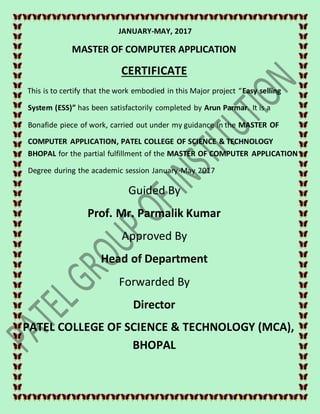 JANUARY-MAY, 2017
MASTER OF COMPUTER APPLICATION
CERTIFICATE
This is to certify that the work embodied in this Major project “Easy selling
System (ESS)” has been satisfactorily completed by Arun Parmar. It is a
Bonafide piece of work, carried out under my guidance in the MASTER OF
COMPUTER APPLICATION, PATEL COLLEGE OF SCIENCE & TECHNOLOGY
BHOPAL for the partial fulfillment of the MASTER OF COMPUTER APPLICATION
Degree during the academic session January-May 2017
Guided By
Prof. Mr. Parmalik Kumar
Approved By
Head of Department
Forwarded By
Director
PATEL COLLEGE OF SCIENCE & TECHNOLOGY (MCA),
BHOPAL
 