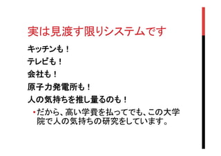 実は見渡す限りシステムです	
キッチンも！
テレビも！
会社も！
原子力発電所も！
人の気持ちを推し量るのも！
• だから、高い学費を払ってでも、この大学
院で人の気持ちの研究をしています。

 