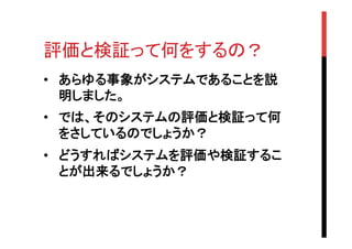 評価と検証って何をするの？	
•  あらゆる事象がシステムであることを説
明しました。
•  では、そのシステムの評価と検証って何
をさしているのでしょうか？　
•  どうすればシステムを評価や検証するこ
とが出来るでしょうか？	

 