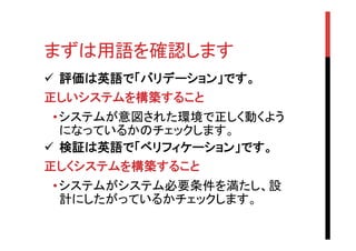 まずは用語を確認します	
ü  評価は英語で「バリデーション」です。	
正しいシステムを構築すること	
• システムが意図された環境で正しく動くよう
になっているかのチェックします。
ü  検証は英語で「ベリフィケーション」です。
正しくシステムを構築すること	
• システムがシステム必要条件を満たし、設
計にしたがっているかチェックします。

 