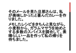 そのメールを見た旦那さんは、私
が美味しかったと喜んだカレーを作
りました。
メモしたレシピをきちんと見ながら、
小麦粉から、ガラムマサラを始めと
する多数のスパイスを調合して、素
晴らしい一品を作って私の帰りを
待ちました。

 