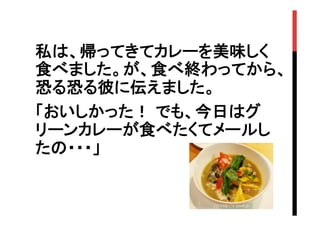 私は、帰ってきてカレーを美味しく
食べました。が、食べ終わってから、
恐る恐る彼に伝えました。
「おいしかった！ でも、今日はグ
リーンカレーが食べたくてメールし
たの・・・」
　	

 