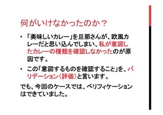 何がいけなかったのか？	
•  「美味しいカレー」を旦那さんが、欧風カ
レーだと思い込んでしまい、私が意図し
たカレーの種類を確認しなかったのが原
因です。
•  この「意図するものを確認すること」を、バ
リデーション（評価）と言います。
でも、今回のケースでは、ベリフィケーション
はできていました。

 