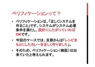 ベリフィケーションって？	
•  ベリフィケーションは、「正しくシステムを
作ること」です。システムがシステム必要
条件を満たし、設計にしたがっていれば
OKです。
•  今回のケースでは、旦那さんは「レシピを
もとにしたカレーを正しく作りました」。	
•  そのため、ベリフィケーション（検証）は出
来ていたと考えられます。

 