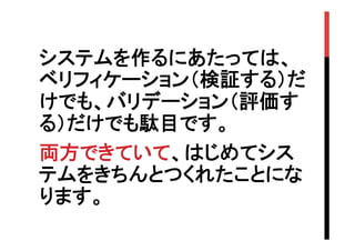 システムを作るにあたっては、
ベリフィケーション（検証する）だ
けでも、バリデーション（評価す
る）だけでも駄目です。
両方できていて、はじめてシス
テムをきちんとつくれたことにな
ります。	

 