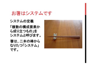 お箸はシステムです	
システムの定義
「複数の構成要素か
ら成り立つもの」を
システムと呼びます。
箸は、二本の棒から
なりたつ「システム」
です。

 