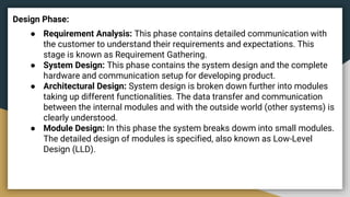 Design Phase:
● Requirement Analysis: This phase contains detailed communication with
the customer to understand their requirements and expectations. This
stage is known as Requirement Gathering.
● System Design: This phase contains the system design and the complete
hardware and communication setup for developing product.
● Architectural Design: System design is broken down further into modules
taking up different functionalities. The data transfer and communication
between the internal modules and with the outside world (other systems) is
clearly understood.
● Module Design: In this phase the system breaks dowm into small modules.
The detailed design of modules is specified, also known as Low-Level
Design (LLD).
 