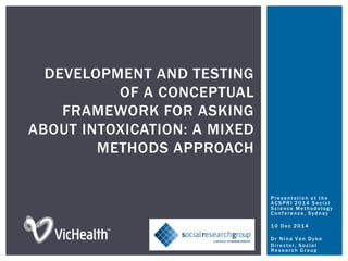 DEVELOPMENT AND TESTING
OF A CONCEPTUAL
FRAMEWORK FOR ASKING
ABOUT INTOXICATION: A MIXED
METHODS APPROACH
Presentation at the
ACSPRI 2014 Social
Science Methodology
Conference, Sydney
10 Dec 2014
Dr Nina Van Dyke
Director, Social
Research Group
 
