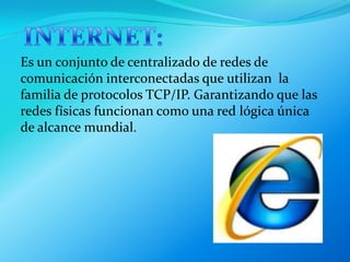 INTERNET:Es un conjunto de centralizado de redes de comunicación interconectadas que utilizan  la familia de protocolos TCP/IP. Garantizando que las redes físicas funcionan como una red lógica única de alcance mundial.