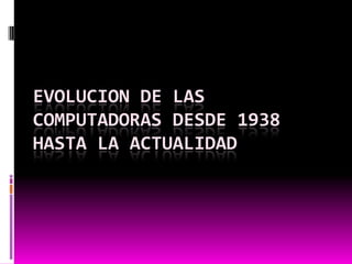 EVOLUCION DE LAS
COMPUTADORAS DESDE 1938
HASTA LA ACTUALIDAD
 