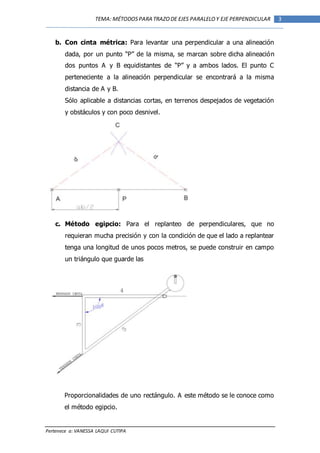 Pertenece a: VANESSA LAQUI CUTIPA
3TEMA: MÉTODOSPARA TRAZODE EJES PARALELOY EJE PERPENDICULAR
b. Con cinta métrica: Para levantar una perpendicular a una alineación
dada, por un punto “P” de la misma, se marcan sobre dicha alineación
dos puntos A y B equidistantes de “P” y a ambos lados. El punto C
perteneciente a la alineación perpendicular se encontrará a la misma
distancia de A y B.
Sólo aplicable a distancias cortas, en terrenos despejados de vegetación
y obstáculos y con poco desnivel.
c. Método egipcio: Para el replanteo de perpendiculares, que no
requieran mucha precisión y con la condición de que el lado a replantear
tenga una longitud de unos pocos metros, se puede construir en campo
un triángulo que guarde las
Proporcionalidades de uno rectángulo. A este método se le conoce como
el método egipcio.
 