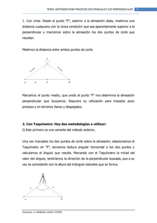 Pertenece a: VANESSA LAQUI CUTIPA
5TEMA: MÉTODOSPARA TRAZODE EJES PARALELOY EJE PERPENDICULAR
1. Con cinta: Desde el punto “P”, exterior a la alineación dada, medimos una
distancia cualquiera con la única condición que sea aparentemente superior a la
perpendicular y marcamos sobre la alineación los dos puntos de corte que
resultan.
Medimos la distancia entre ambos puntos de corte
Marcamos el punto medio, que unido al punto “P” nos determina la alineación
perpendicular que buscamos. Requiere su utilización para trazados poco
precisos y en terrenos llanos y despejados.
2. Con Taquímetro: Hay dos metodologías a utilizar:
I) Este primero es una variante del método anterior.
Una vez marcados los dos puntos de corte sobre la alineación, estacionamos el
Taquímetro en “P”, tomamos lectura angular horizontal a los dos puntos y
calculamos el ángulo que resulta. Marcando con el Taquímetro la mitad del
valor del ángulo, tendríamos la dirección de la perpendicular buscada, que a su
vez es coincidente con la altura del triángulo isósceles que se forma.
 