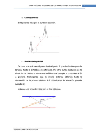 Pertenece a: VANESSA LAQUI CUTIPA
7TEMA: MÉTODOSPARA TRAZODE EJES PARALELOY EJE PERPENDICULAR
b. Con taquímetro
Si la paralela pasa por el punto de estación.
c. Mediante diagonales
Se traza una oblicua cualquiera desde el punto P, por donde debe pasar la
paralela, hasta la alineación de referencia. Por otro punto cualquiera de la
alineación de referencia se traza otra oblicua que pase por el punto central de
la primera. Prolongando esta la misma distancia obtenida hasta la
intersección de la primera oblicua. Así obtendremos la alineación paralela
buscada sin
más que unir el punto inicial con el final obtenido.
 