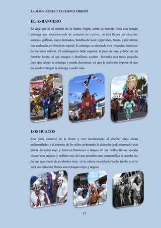 LA MAMA NEGRA Y EL CORPUS CHRISTI


EL ASHANGERO
Se dice que es el marido de la Mama Negra, sobre su espalda lleva una pesada
ashanga que estáconstruida de armazón de carrizo, en ella llevan un chancho,
conejos, gallinas, cuyes honrados, botellas de licor, cigarrillos, frutas, y por ultimo
una melcocha en forma de espiral; la ashanga va adornada con pequeñas banderas
de distintos colores. El asahanguero debe soportar el peso de esta y debe ser un
hombre fuerte, al que amigos o familiares ayudan llevando una mesa pequeña
para que apoye la ashanga y pueda descansar, ya que la tradición impone el que
no pueda entregar la ashanga a nadie más.




LOS HUACOS
Son parte esencial de la fiesta y van encabezando el desfile, ellos curan
enfermedades y el espanto de los niños golpeando la alabarba (palo adornado) con
cintas de color rojo y blanco).Shamanes o brujos de las fiestas llevan vestido
blanco con encajes y ceñidor rojo del que prenden unas campanillas la atamba les
da una apariencia de jorobados tiene en la cabeza un pañuelo hecho tumbo y en la
cara una máscara blanca con retoques rojos y negros




                                          15
 
