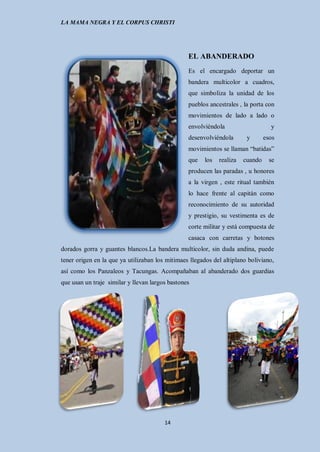 LA MAMA NEGRA Y EL CORPUS CHRISTI




                                                 EL ABANDERADO
                                                 Es el encargado deportar un
                                                 bandera multicolor a cuadros,
                                                 que simboliza la unidad de los
                                                 pueblos ancestrales , la porta con
                                                 movimientos de lado a lado o
                                                 envolviéndola                     y
                                                 desenvolviéndola        y       esos
                                                 movimientos se llaman “batidas”
                                                 que    los   realiza   cuando     se
                                                 producen las paradas , u honores
                                                 a la virgen , este ritual también
                                                 lo hace frente al capitán como
                                                 reconocimiento de su autoridad
                                                 y prestigio, su vestimenta es de
                                                 corte militar y está compuesta de
                                                 casaca con carretas y botones
dorados gorra y guantes blancos.La bandera multicolor, sin duda andina, puede
tener origen en la que ya utilizaban los mitimaes llegados del altiplano boliviano,
así como los Panzaleos y Tacungas. Acompañaban al abanderado dos guardias
que usan un traje similar y llevan largos bastones




                                        14
 