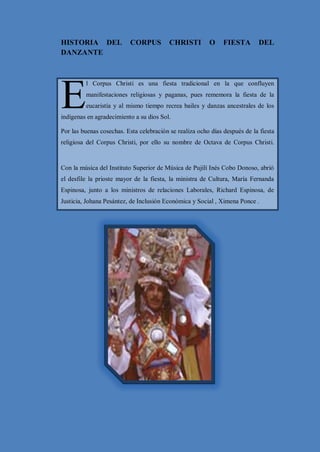 LA MAMA NEGRA Y EL CORPUS CHRISTI


HISTORIA DEL              CORPUS          CHRISTI        O     FIESTA       DEL
DANZANTE




E
         l Corpus Christi es una fiesta tradicional en la que confluyen
         manifestaciones religiosas y paganas, pues rememora la fiesta de la
         eucaristía y al mismo tiempo recrea bailes y danzas ancestrales de los
indígenas en agradecimiento a su dios Sol.

Por las buenas cosechas. Esta celebración se realiza ocho días después de la fiesta
religiosa del Corpus Christi, por ello su nombre de Octava de Corpus Christi.


Con la música del Instituto Superior de Música de Pujilí Inés Cobo Donoso, abrió
el desfile la prioste mayor de la fiesta, la ministra de Cultura, María Fernanda
Espinosa, junto a los ministros de relaciones Laborales, Richard Espinosa, de
Justicia, Johana Pesántez, de Inclusión Económica y Social , Ximena Ponce .




                                        18
 