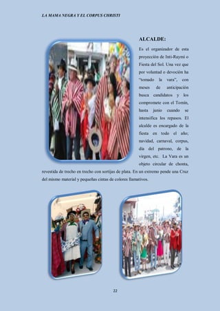 LA MAMA NEGRA Y EL CORPUS CHRISTI




                                                     ALCALDE:
                                                     Es el organizador de esta
                                                     proyección de Inti-Raymi o
                                                     Fiesta del Sol. Una vez que
                                                     por voluntad o devoción ha
                                                     “tomado     la   vara”,   con
                                                     meses     de     anticipación
                                                     busca candidatos y los
                                                     compromete con el Tomín,
                                                     hasta    junio   cuando    se
                                                     intensifica los repasos. El
                                                     alcalde es encargado de la
                                                     fiesta en todo el año;
                                                     navidad, carnaval, corpus,
                                                     día del patrono, de la
                                                     virgen, etc. La Vara es un
                                                     objeto circular de chonta,
revestida de trecho en trecho con sortijas de plata. En un extremo pende una Cruz
del mismo material y pequeñas cintas de colores llamativos.




                                       22
 