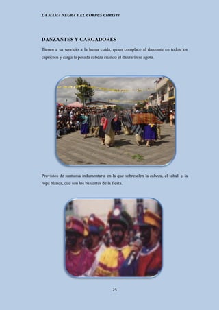 LA MAMA NEGRA Y EL CORPUS CHRISTI




DANZANTES Y CARGADORES
Tienen a su servicio a la huma cuida, quien complace al danzante en todos los
caprichos y carga la pesada cabeza cuando el danzarín se agota.




Provistos de suntuosa indumentaria en la que sobresalen la cabeza, el tahalí y la
ropa blanca, que son los baluartes de la fiesta.




                                          25
 