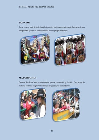 LA MAMA NEGRA Y EL CORPUS CHRISTI




ROPAYO:
Suele poseer toda la trajería del danzante, parte comprada, parte herencia de sus
antepasados y el resto confeccionada con su propia habilidad.




MAYORDOMO:
Durante la fiesta hace considerables gastos en comida y bebida. Para regocijo
bailable contrata un grupo folclórico integrado por un tamborero.




                                        28
 