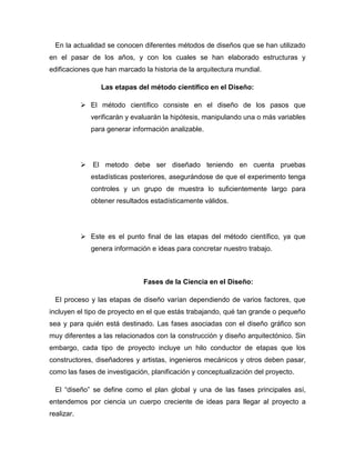 En la actualidad se conocen diferentes métodos de diseños que se han utilizado
en el pasar de los años, y con los cuales se han elaborado estructuras y
edificaciones que han marcado la historia de la arquitectura mundial.
Las etapas del método científico en el Diseño:
 El método científico consiste en el diseño de los pasos que
verificarán y evaluarán la hipótesis, manipulando una o más variables
para generar información analizable.
 El metodo debe ser diseñado teniendo en cuenta pruebas
estadísticas posteriores, asegurándose de que el experimento tenga
controles y un grupo de muestra lo suficientemente largo para
obtener resultados estadísticamente válidos.
 Este es el punto final de las etapas del método científico, ya que
genera información e ideas para concretar nuestro trabajo.
Fases de la Ciencia en el Diseño:
El proceso y las etapas de diseño varían dependiendo de varios factores, que
incluyen el tipo de proyecto en el que estás trabajando, qué tan grande o pequeño
sea y para quién está destinado. Las fases asociadas con el diseño gráfico son
muy diferentes a las relacionados con la construcción y diseño arquitectónico. Sin
embargo, cada tipo de proyecto incluye un hilo conductor de etapas que los
constructores, diseñadores y artistas, ingenieros mecánicos y otros deben pasar,
como las fases de investigación, planificación y conceptualización del proyecto.
El “diseño” se define como el plan global y una de las fases principales así,
entendemos por ciencia un cuerpo creciente de ideas para llegar al proyecto a
realizar.
 
