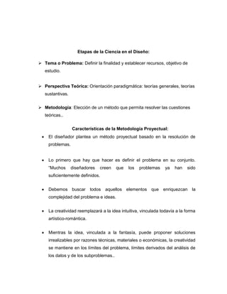 Etapas de la Ciencia en el Diseño:
 Tema o Problema: Definir la finalidad y establecer recursos, objetivo de
estudio.
 Perspectiva Teórica: Orientación paradigmática: teorías generales, teorías
sustantivas.
 Metodología: Elección de un método que permita resolver las cuestiones
teóricas..
Características de la Metodología Proyectual:
 El diseñador plantea un método proyectual basado en la resolución de
problemas.
 Lo primero que hay que hacer es definir el problema en su conjunto.
“Muchos diseñadores creen que los problemas ya han sido
suficientemente definidos.
 Debemos buscar todos aquellos elementos que enriquezcan la
complejidad del problema e ideas.
 La creatividad reemplazará a la idea intuitiva, vinculada todavía a la forma
artístico-romántica.
 Mientras la idea, vinculada a la fantasía, puede proponer soluciones
irrealizables por razones técnicas, materiales o económicas, la creatividad
se mantiene en los límites del problema, límites derivados del análisis de
los datos y de los subproblemas..
 
