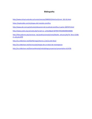 Bibliografia:
http://www.virtual.unal.edu.co/cursos/ciencias/2000352/html/un1/cont_101-01.html
https://explorable.com/es/etapas-del-metodo-cientifico
http://www.abc.com.py/articulos/educacion-de-la-actitud-cientifica-1-parte-1007473.html
http://www.scielo.org.ve/scielo.php?script=sci_arttext&pid=S0798-97922002000100006
http://fido.palermo.edu/servicios_dyc/publicacionesdc/vista/detalle_articulo.php?id_libro=122&i
d_articulo=870
http://es.slideshare.net/EderNoriega1/teoria-y-ciencia-del-diseo
http://es.slideshare.net/tecnicasuba/etapas-de-un-diseo-de-investigacion
http://es.slideshare.net/DamianAlmeida/metodologa-proyectual-presentation-613726
 