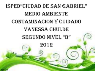 ISPED”CIUDAD DE SAN GABRIEL”
       MEDIO AMBIENTE
  CONTAMINACION Y CUIDADO
       VANESSA CHULDE
      SEGUNDO NIVEL “B”
            2012
 