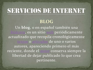 BLOG
     Un blog, o en español también una
  bitácora, es un sitio web periódicamente
 actualizado que recopila cronológicamente
      textos o artículos de uno o varios
    autores, apareciendo primero el más
reciente, donde el autor conserva siempre la
   libertad de dejar publicado lo que crea
                  pertinente.
 