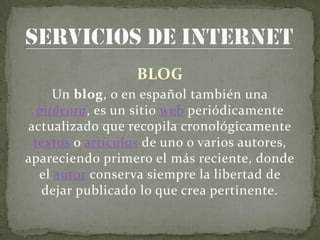 BLOG
     Un blog, o en español también una
  bitácora, es un sitio web periódicamente
actualizado que recopila cronológicamente
 textos o artículos de uno o varios autores,
apareciendo primero el más reciente, donde
  el autor conserva siempre la libertad de
   dejar publicado lo que crea pertinente.
 