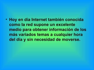 Hoy en día Internet también conocida como la red supone un excelente medio para obtener información de los más variados temas a cualquier hora del día y sin necesidad de moverse. 